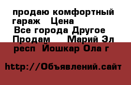 продаю комфортный гараж › Цена ­ 270 000 - Все города Другое » Продам   . Марий Эл респ.,Йошкар-Ола г.